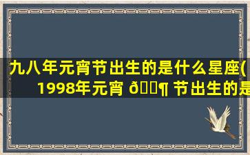 九八年元宵节出生的是什么星座(1998年元宵 🐶 节出生的是什 🐱 么星座)